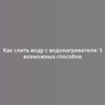 Как слить воду с водонагревателя: 5 возможных способов