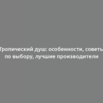 Тропический душ: особенности, советы по выбору, лучшие производители