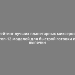 Рейтинг лучших планетарных миксеров: топ-12 моделей для быстрой готовки и выпечки