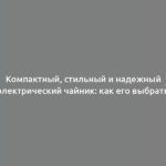 Компактный, стильный и надежный электрический чайник: как его выбрать