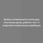 Выбор оптимального котла для отопления дома, рейтинг топ-15 моделей отопительных приборов