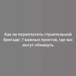 Как не переплатить строительной бригаде: 7 важных пунктов, где вас могут обмануть