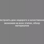 Построить дом недорого и качественно - экономия на всех этапах, обзор материалов