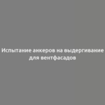 Испытание анкеров на выдергивание для вентфасадов