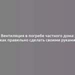 Вентиляция в погребе частного дома: как правильно сделать своими руками